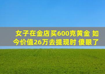 女子在金店买600克黄金 如今价值26万去提现时 傻眼了